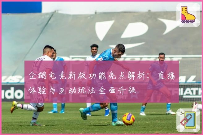 企鹅电竞新版功能亮点解析：直播体验与互动玩法全面升级