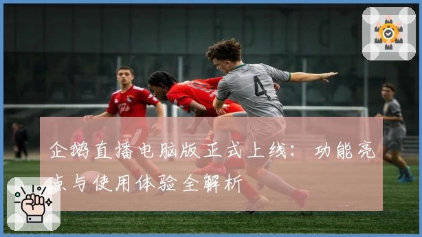 企鹅直播电脑版正式上线：功能亮点与使用体验全解析