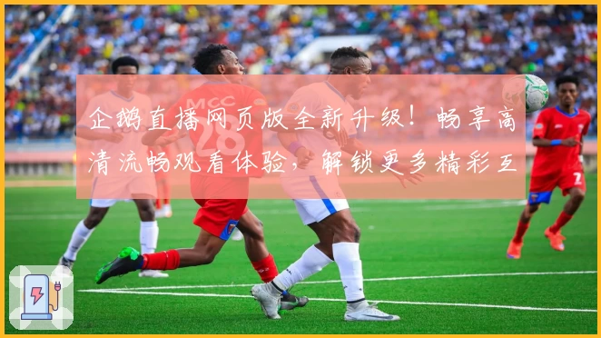 企鹅直播网页版全新升级！畅享高清流畅观看体验，解锁更多精彩互动功能