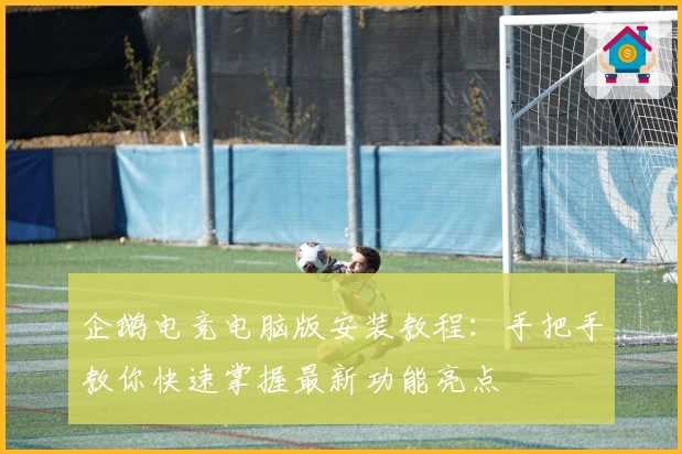 企鹅电竞电脑版安装教程：手把手教你快速掌握最新功能亮点