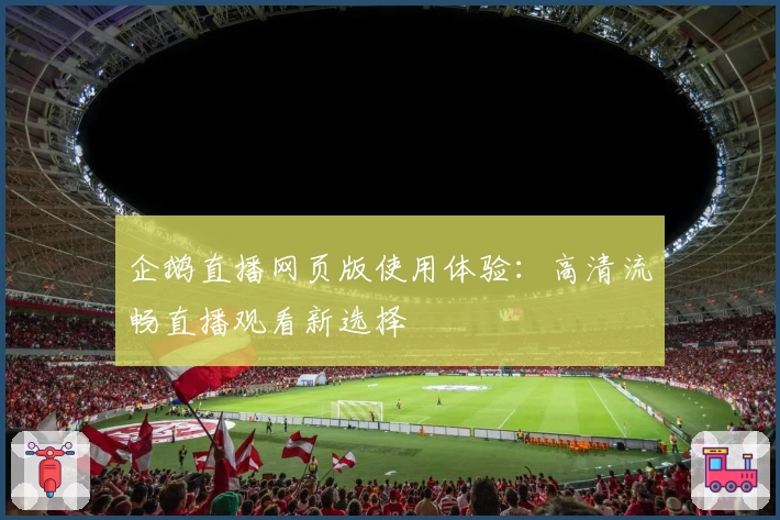 企鹅直播网页版使用体验：高清流畅直播观看新选择