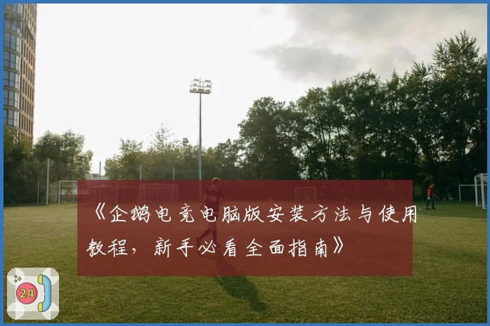 《企鹅电竞电脑版安装方法与使用教程,新手必看全面指南》