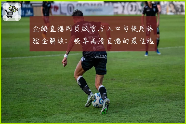 企鹅直播网页版官方入口与使用体验全解读：畅享高清直播的最佳选择