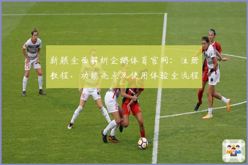 新颖全面解析企鹅体育官网：注册教程、功能亮点及使用体验全流程指导