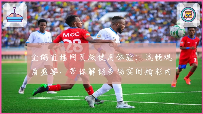 企鹅直播网页版使用体验：流畅观看盛宴，带你解锁多场实时精彩内容
