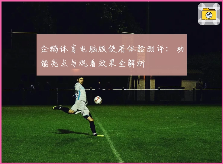 企鹅体育电脑版使用体验测评：功能亮点与观看效果全解析