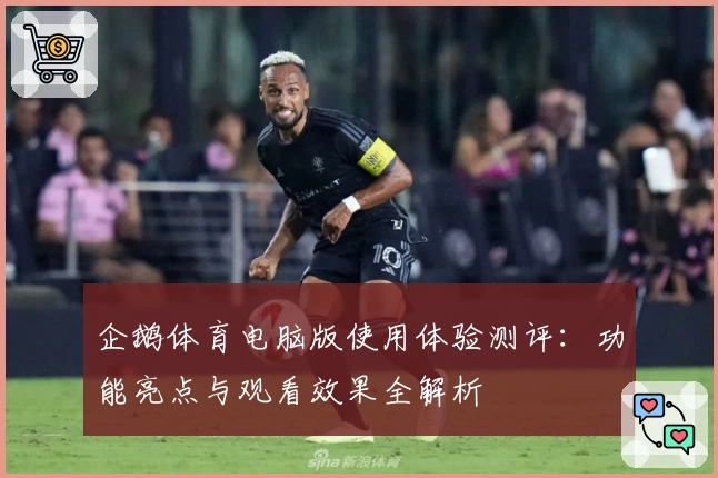 企鹅体育电脑版使用体验测评：功能亮点与观看效果全解析